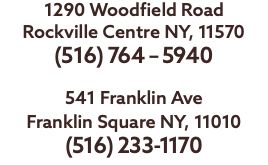 1290 Woodfield Road Rockville Centre NY, 11570 (516) 764 – 5940 541 Franklin Ave Franklin Square NY, 11010 (516) 233-1170