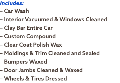 Includes: – Car Wash – Interior Vacuumed & Windows Cleaned – Clay Bar Entire Car – Custom Compound – Clear Coat Polish Wax – Moldings & Trim Cleaned and Sealed – Bumpers Waxed – Door Jambs Cleaned & Waxed – Wheels & Tires Dressed