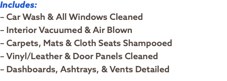 Includes: – Car Wash & All Windows Cleaned – Interior Vacuumed & Air Blown – Carpets, Mats & Cloth Seats Shampooed – Vinyl/Leather & Door Panels Cleaned – Dashboards, Ashtrays, & Vents Detailed
