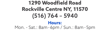 1290 Woodfield Road Rockville Centre NY, 11570 (516) 764 – 5940 Hours: Mon. - Sat.: 8am-6pm / Sun.: 8am-5pm