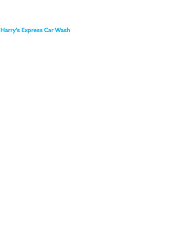 ABOUT Harry's Express Car Wash is the new wave of car washes in town! All locations are fully fitted with brand new state-of-the-art equipment. Harry's is a fast and affordable service you'll definitely want to check out! Harry’s Car Wash was designed to give our customers a fast and affordable wash with monthly subscription plans that can cater to any budget. We take tremendous pride in washing cars, but we take even more pride in our customers. When you come to Harry’s we strive to give you the best in high quality services and to make your car washing experience fun again. With his years of experience servicing the car care industry and building car washes, owner Harris is hands on with day to day operations. Harry is our mascot. He wants nothing more than happy customers! Please feel free to contact us anytime with any questions you may have.