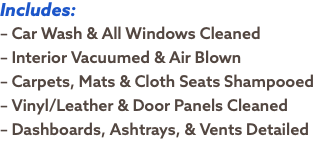 Includes: – Car Wash & All Windows Cleaned – Interior Vacuumed & Air Blown – Carpets, Mats & Cloth Seats Shampooed – Vinyl/Leather & Door Panels Cleaned – Dashboards, Ashtrays, & Vents Detailed
