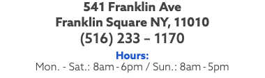 541 Franklin Ave Franklin Square NY, 11010 (516) 233 – 1170 Hours: Mon. - Sat.: 8am-6pm / Sun.: 8am-5pm
