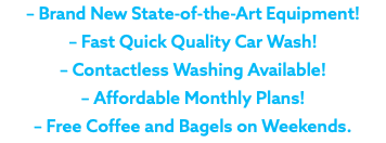 – Brand New State-of-the-Art Equipment! – Fast Quick Quality Car Wash! – Contactless Washing Available! – Affordable Monthly Plans! – Free Coffee and Bagels on Weekends.