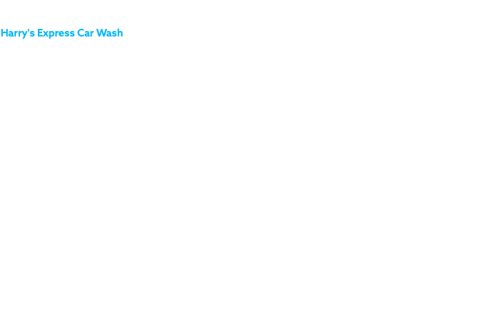 ABOUT Harry's Express Car Wash is the new wave of car washes in town! All locations are fully fitted with brand new state-of-the-art equipment. Harry's is a fast and affordable service you'll definitely want to check out! Harry’s Car Wash was designed to give our customers a fast and affordable wash with monthly subscription plans that can cater to any budget. We take tremendous pride in washing cars, but we take even more pride in our customers. When you come to Harry’s we strive to give you the best possible experience and to make your car washing experience fun again. With his years of experience servicing the car care industry and building car washes, owner Harris is hands on with day to day operations. Harry is our mascot. He wants nothing more than happy customers! Please feel free to contact us anytime with any questions you may have.